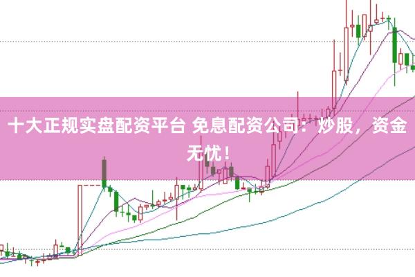 十大正规实盘配资平台 免息配资公司：炒股，资金无忧！