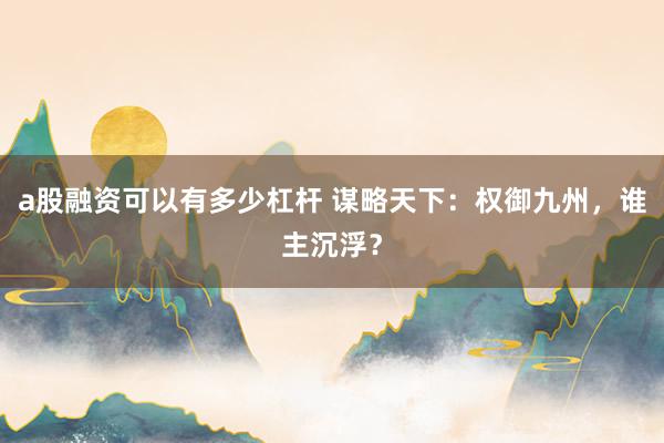 a股融资可以有多少杠杆 谋略天下：权御九州，谁主沉浮？