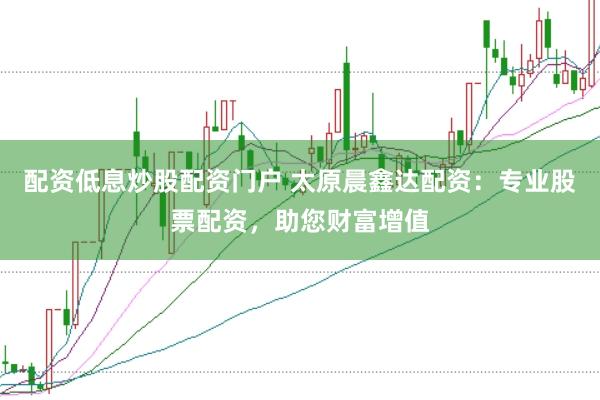 配资低息炒股配资门户 太原晨鑫达配资：专业股票配资，助您财富增值