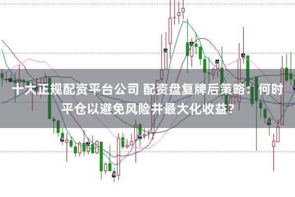 十大正规配资平台公司 配资盘复牌后策略：何时平仓以避免风险并最大化收益？