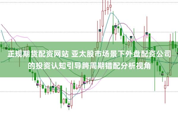 正规期货配资网站 亚太股市场景下外盘配资公司的投资认知引导跨周期错配分析视角