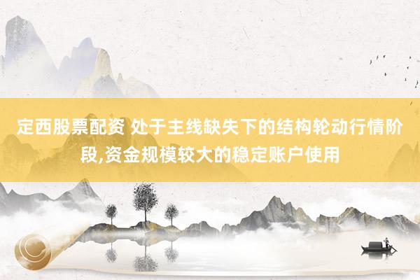 定西股票配资 处于主线缺失下的结构轮动行情阶段,资金规模较大的稳定账户使用