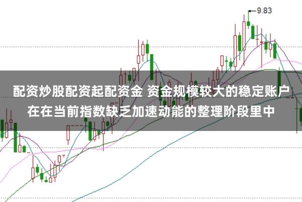 配资炒股配资起配资金 资金规模较大的稳定账户在在当前指数缺乏加速动能的整理阶段里中
