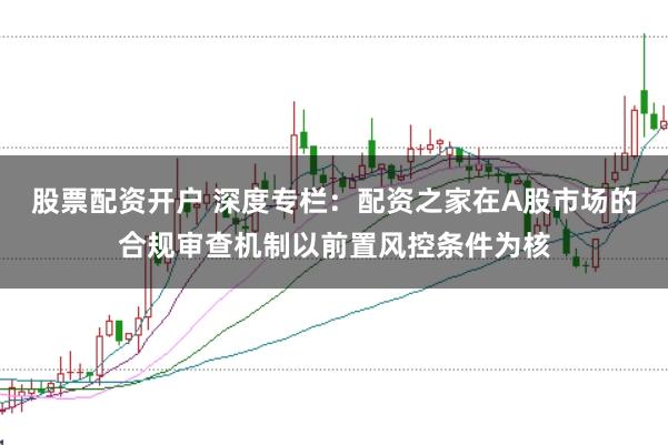股票配资开户 深度专栏：配资之家在A股市场的合规审查机制以前置风控条件为核