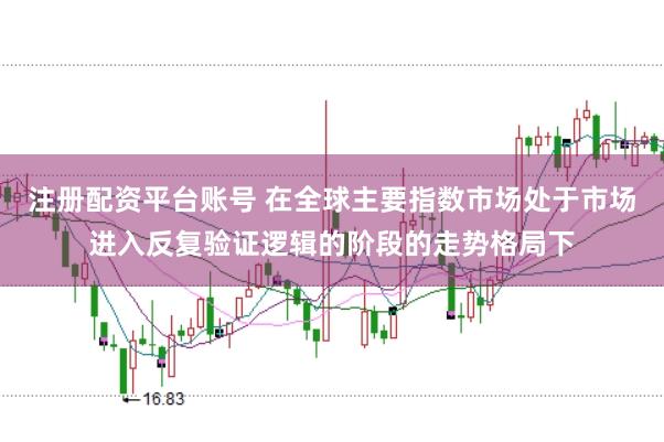 注册配资平台账号 在全球主要指数市场处于市场进入反复验证逻辑的阶段的走势格局下