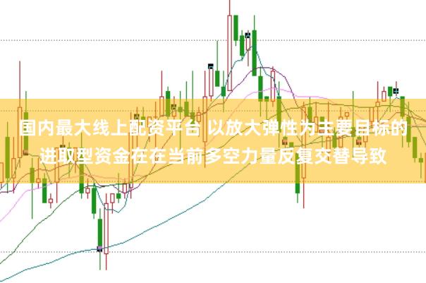 国内最大线上配资平台 以放大弹性为主要目标的进取型资金在在当前多空力量反复交替导致