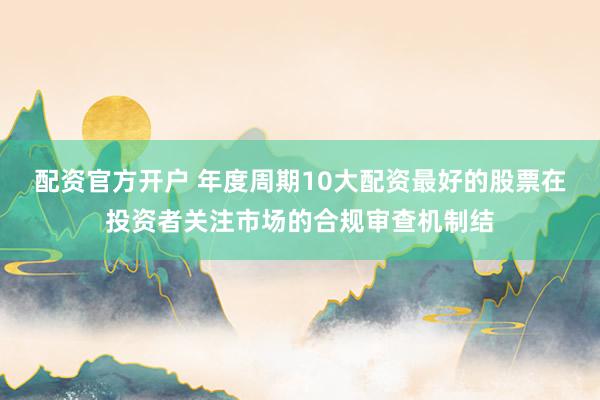配资官方开户 年度周期10大配资最好的股票在投资者关注市场的合规审查机制结