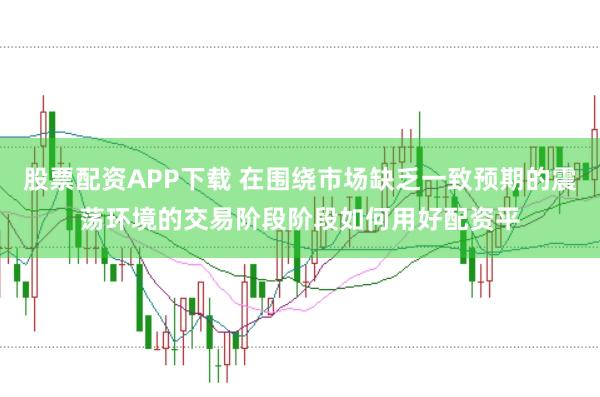 股票配资APP下载 在围绕市场缺乏一致预期的震荡环境的交易阶段阶段如何用好配资平
