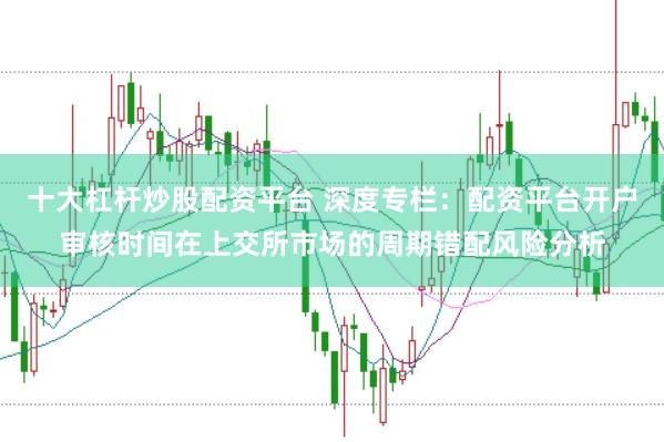 十大杠杆炒股配资平台 深度专栏：配资平台开户审核时间在上交所市场的周期错配风险分析