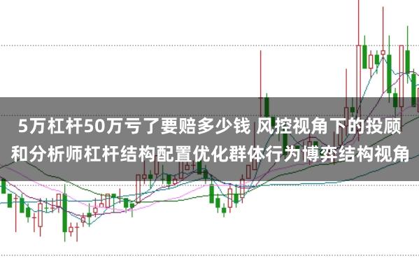 5万杠杆50万亏了要赔多少钱 风控视角下的投顾和分析师杠杆结构配置优化群体行为博弈结构视角