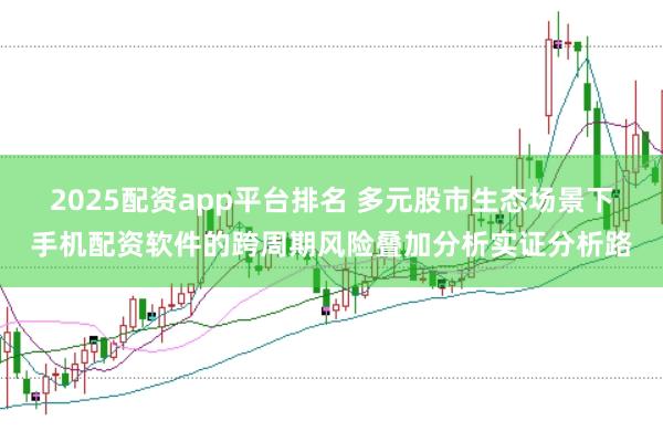 2025配资app平台排名 多元股市生态场景下手机配资软件的跨周期风险叠加分析实证分析路