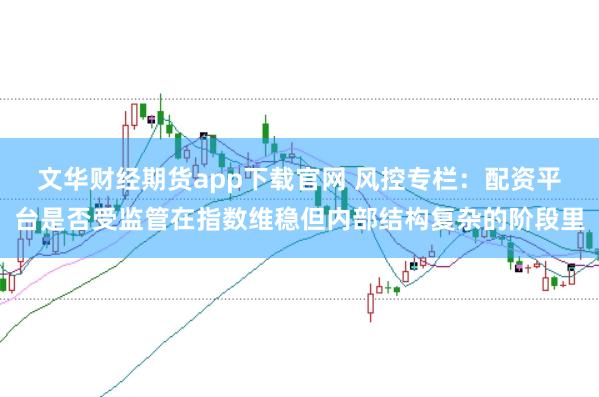 文华财经期货app下载官网 风控专栏：配资平台是否受监管在指数维稳但内部结构复杂的阶段里