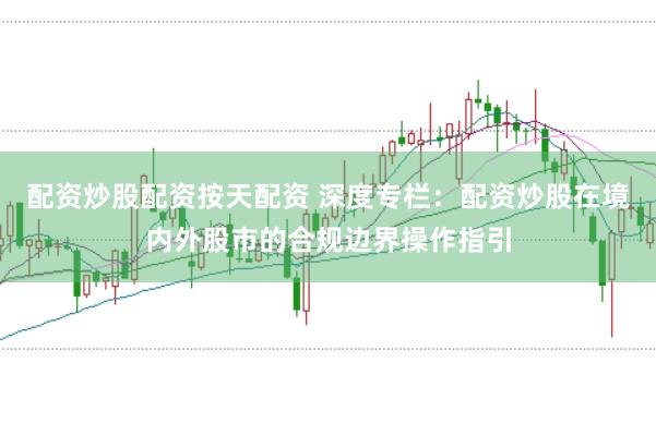 配资炒股配资按天配资 深度专栏：配资炒股在境内外股市的合规边界操作指引