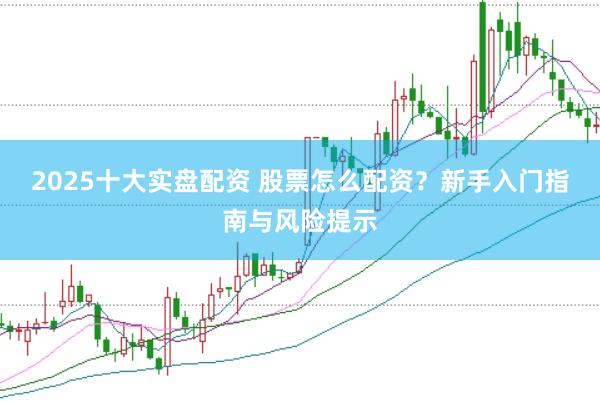 2025十大实盘配资 股票怎么配资？新手入门指南与风险提示