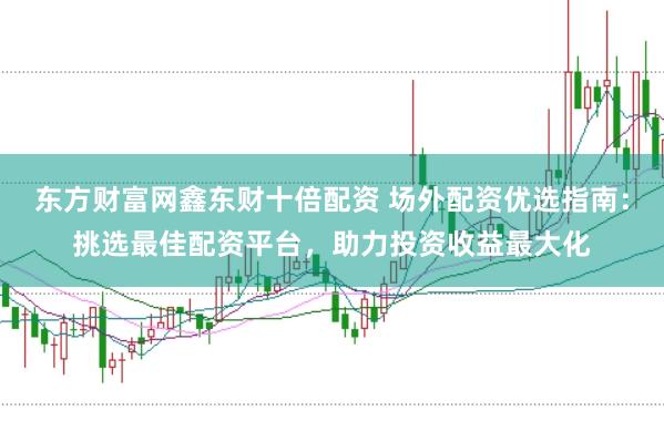 东方财富网鑫东财十倍配资 场外配资优选指南：挑选最佳配资平台，助力投资收益最大化