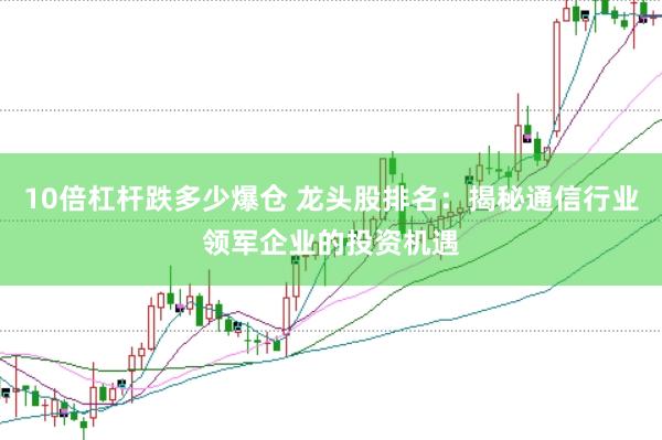 10倍杠杆跌多少爆仓 龙头股排名：揭秘通信行业领军企业的投资机遇