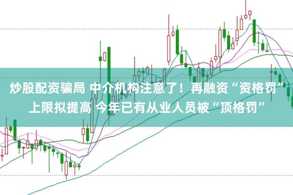 炒股配资骗局 中介机构注意了！再融资“资格罚”上限拟提高 今年已有从业人员被“顶格罚”