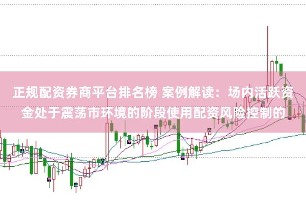 正规配资券商平台排名榜 案例解读：场内活跃资金处于震荡市环境的阶段使用配资风险控制的