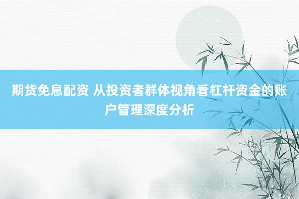 期货免息配资 从投资者群体视角看杠杆资金的账户管理深度分析