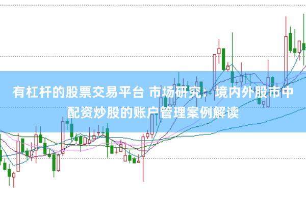 有杠杆的股票交易平台 市场研究：境内外股市中配资炒股的账户管理案例解读