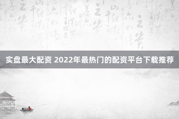 实盘最大配资 2022年最热门的配资平台下载推荐