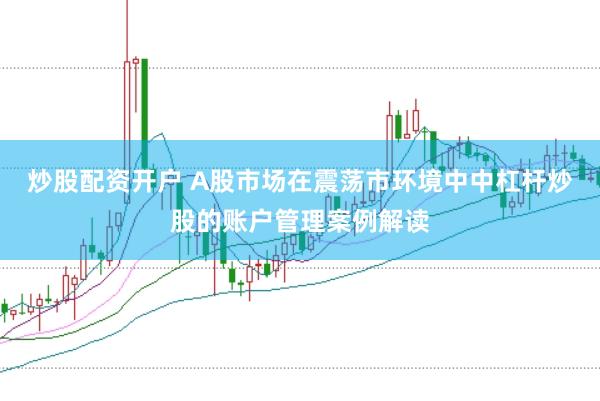 炒股配资开户 A股市场在震荡市环境中中杠杆炒股的账户管理案例解读