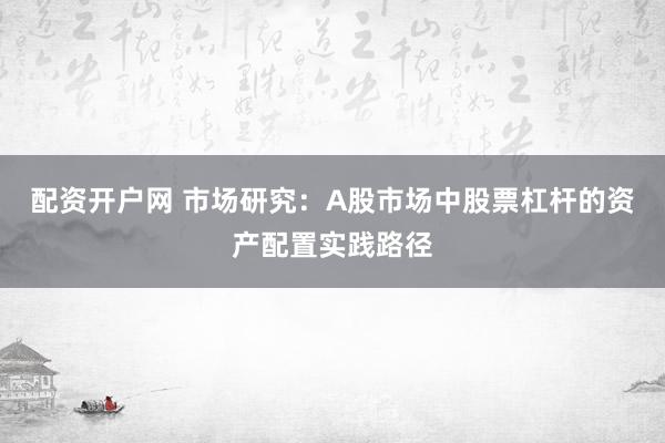 配资开户网 市场研究：A股市场中股票杠杆的资产配置实践路径