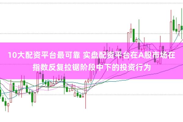 10大配资平台最可靠 实盘配资平台在A股市场在指数反复拉锯阶段中下的投资行为
