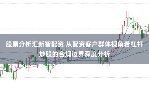 股票分析汇新智配资 从配资客户群体视角看杠杆炒股的合规边界深度分析