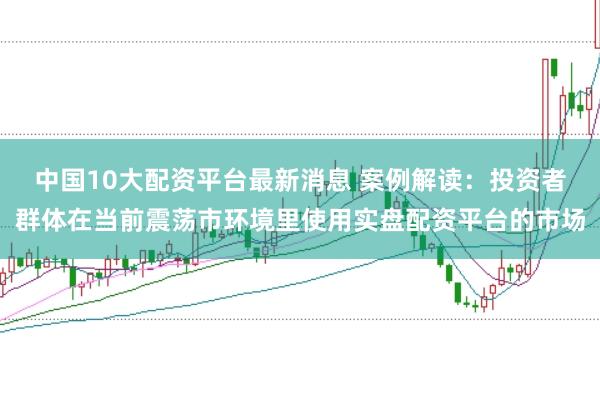 中国10大配资平台最新消息 案例解读：投资者群体在当前震荡市环境里使用实盘配资平台的市场