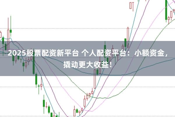 2025股票配资新平台 个人配资平台：小额资金，撬动更大收益！