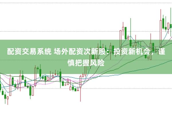 配资交易系统 场外配资次新股：投资新机会，谨慎把握风险